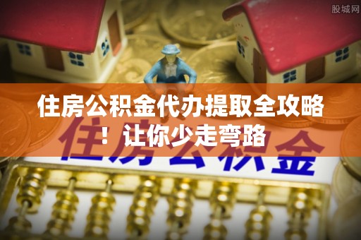 马村住房公积金代办提取全攻略！让你少走弯路