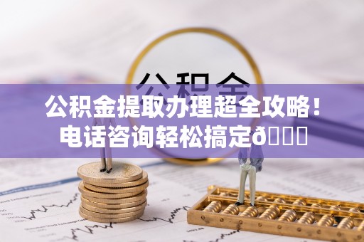 马村公积金提取办理超全攻略！电话咨询轻松搞定😎