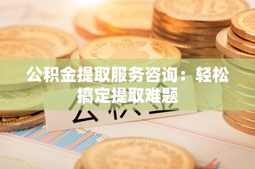 马村公积金提取服务咨询：轻松搞定提取难题