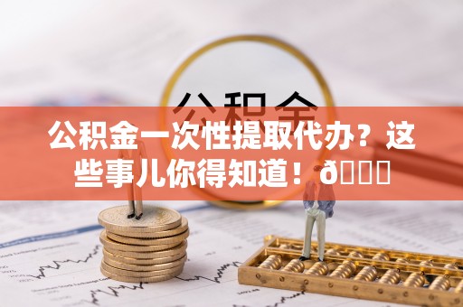 马村公积金一次性提取代办？这些事儿你得知道！😎