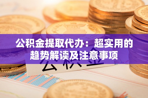 马村公积金提取代办：超实用的趋势解读及注意事项